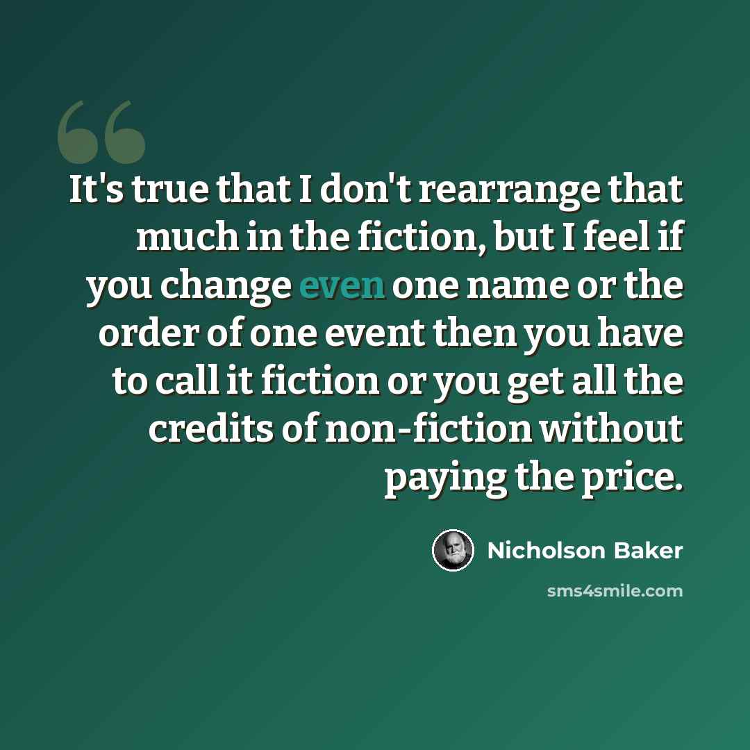 “It's true that I don't rearrange that much in the fiction, but I feel if you change even one name or the order of one event then you have to call it fiction or you get all the credits of non-fiction without paying the price.” quote by Nicholson Baker