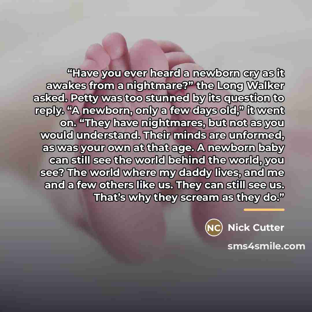 “Have you ever heard a newborn cry as it awakes from a nightmare?” the Long Walker asked. Petty was too stunned by its question to reply. “A newborn, only a few days old,” it went on. “They have nightmares, but not as you would understand. Their minds are unformed, as was your own at that age. A…” quote by Nick Cutter