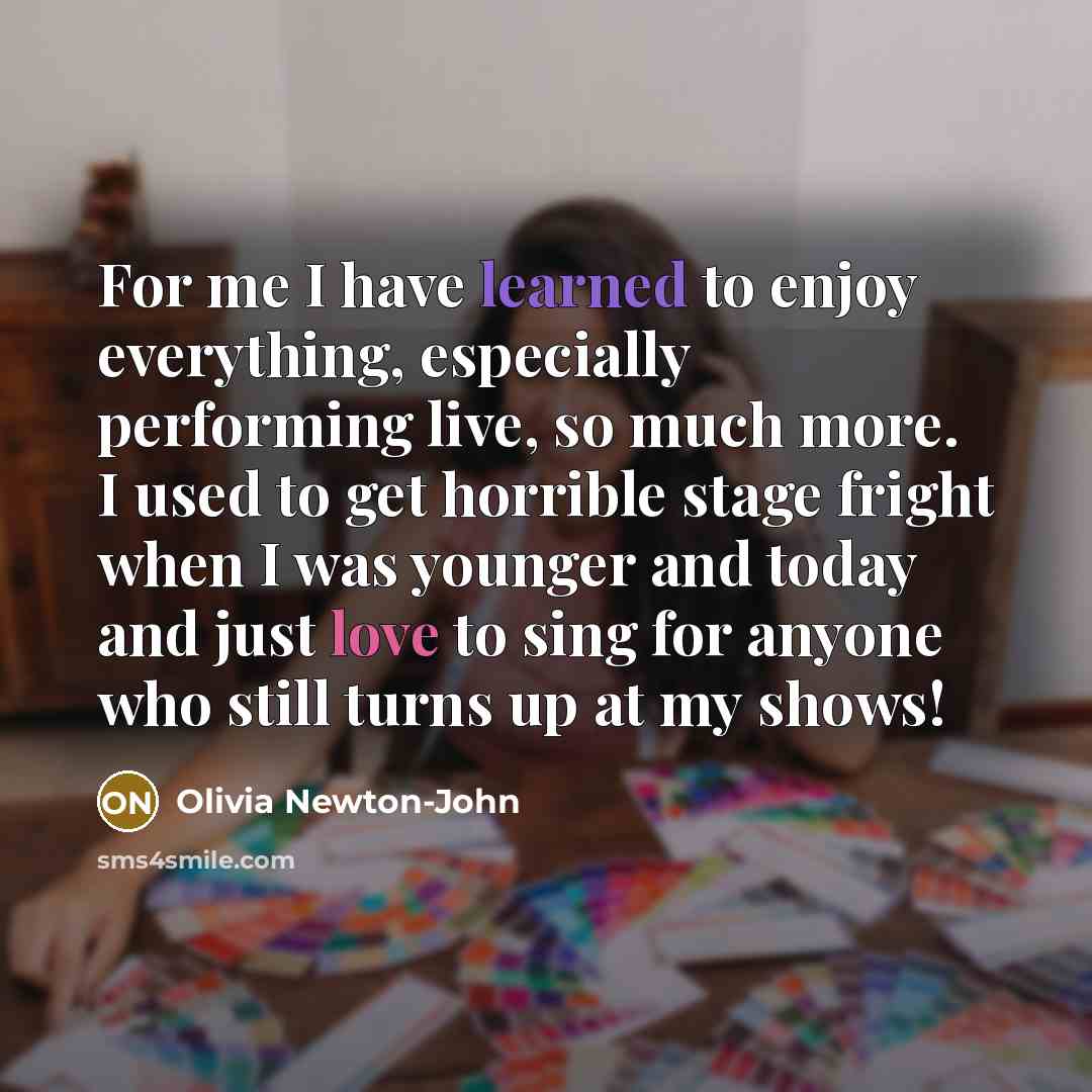 “For me I have learned to enjoy everything, especially performing live, so much more. I used to get horrible stage fright when I was younger and today and just love to sing for anyone who still turns up at my shows!” quote by Olivia Newton-John