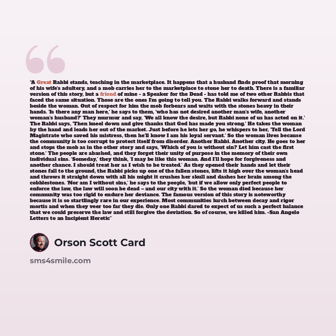 “A Great Rabbi stands, teaching in the marketplace. It happens that a husband finds proof that morning of his wife's adultery, and a mob carries her to the marketplace to stone her to death. There is a familiar version of this story, but a friend of mine - a Speaker for the Dead - has told me of…” quote by Orson Scott Card