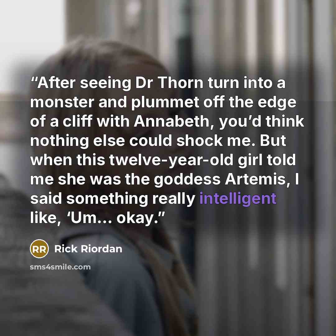 “After seeing Dr Thorn turn into a monster and plummet off the edge of a cliff with Annabeth, you’d think nothing else could shock me. But when this twelve-year-old girl told me she was the goddess Artemis, I said something really intelligent like, ‘Um… okay.” quote by Rick Riordan