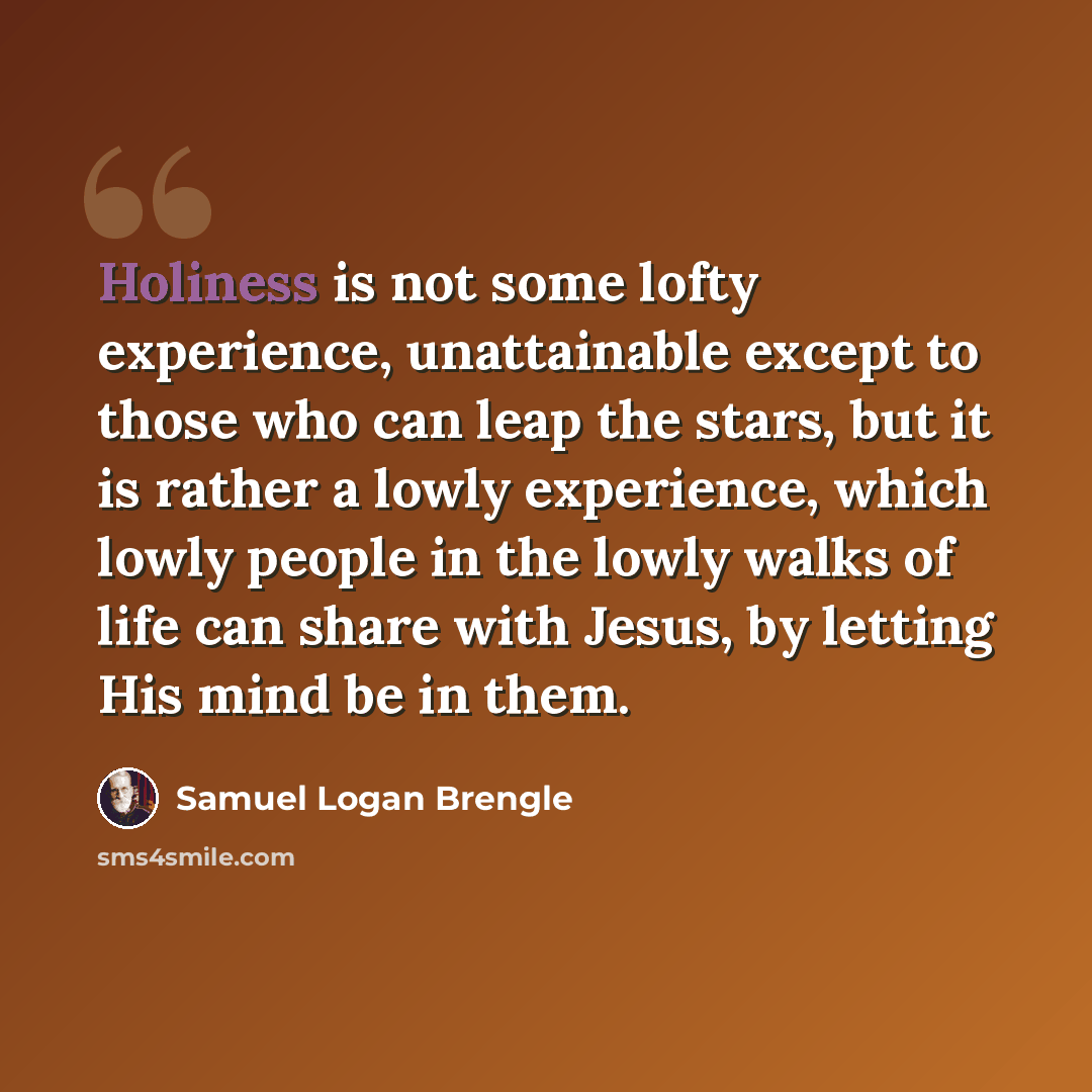“Holiness is not some lofty experience, unattainable except to those who can leap the stars, but it is rather a lowly experience, which lowly people in the lowly walks of life can share with Jesus, by letting His mind be in them.” quote by Samuel Logan Brengle