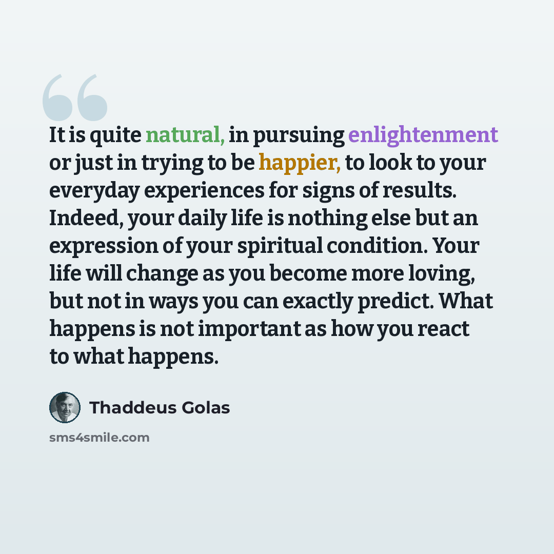 “It is quite natural, in pursuing enlightenment or just in trying to be happier, to look to your everyday experiences for signs of results. Indeed, your daily life is nothing else but an expression of your spiritual condition. Your life will change as you become more loving, but not in ways you can…” quote by Thaddeus Golas