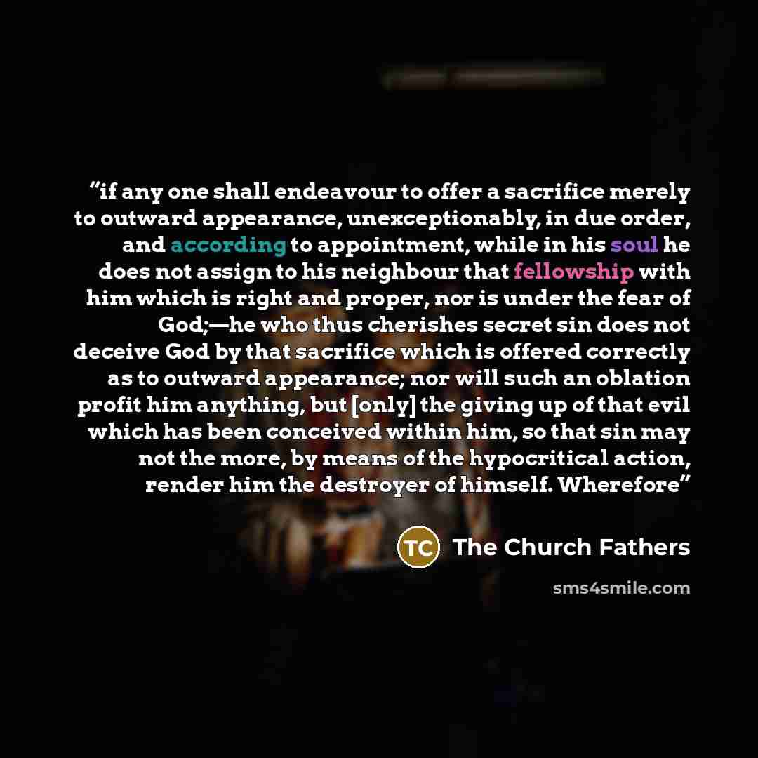 “if any one shall endeavour to offer a sacrifice merely to outward appearance, unexceptionably, in due order, and according to appointment, while in his soul he does not assign to his neighbour that fellowship with him which is right and proper, nor is under the fear of God;—he who thus cherishes…” quote by The Church Fathers
