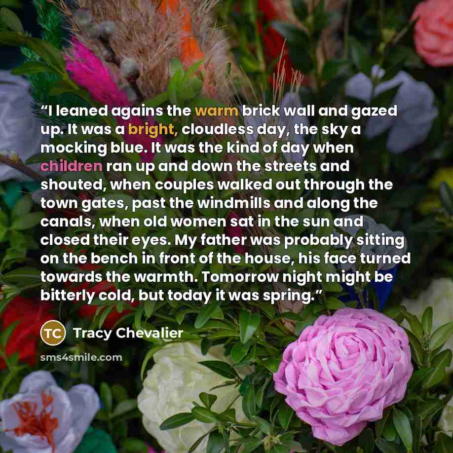 “I leaned agains the warm brick wall and gazed up. It was a bright, cloudless day, the sky a mocking blue. It was the kind of day when children ran up and down the streets and shouted, when couples walked out through the town gates, past the windmills and along the canals, when old women sat in the…” quote by Tracy Chevalier