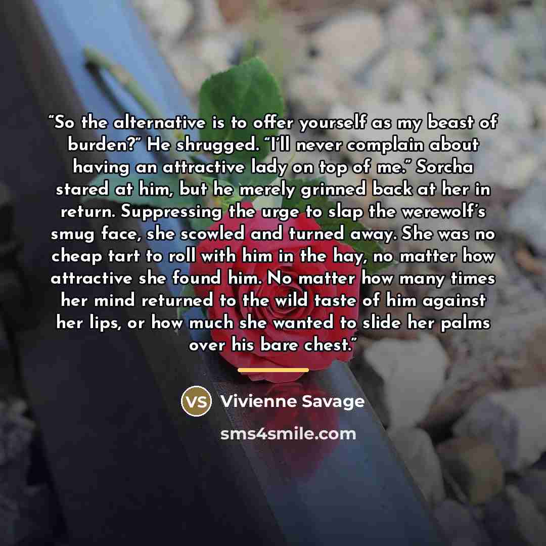 “So the alternative is to offer yourself as my beast of burden?” He shrugged. “I’ll never complain about having an attractive lady on top of me.” Sorcha stared at him, but he merely grinned back at her in return. Suppressing the urge to slap the werewolf’s smug face, she scowled and turned away…” quote by Vivienne Savage