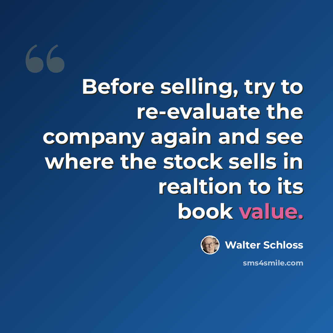 “Before selling, try to re-evaluate the company again and see where the stock sells in realtion to its book value.” quote by Walter Schloss