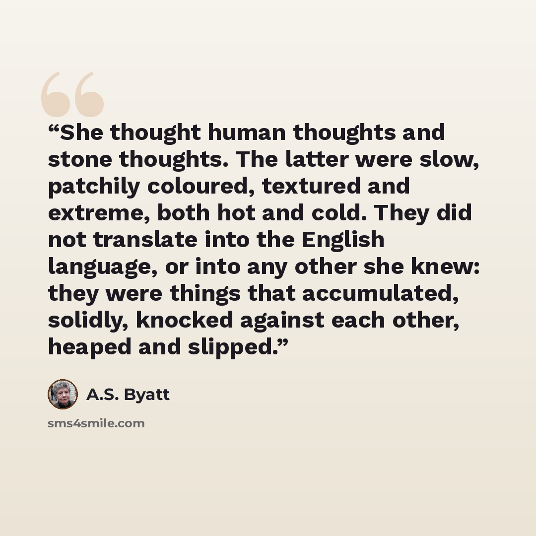 “She thought human thoughts and stone thoughts. The latter were slow, patchily coloured, textured and extreme, both hot and cold. They did not translate into the English language, or into any other she knew: they were things that accumulated, solidly, knocked against each other, heaped and slipped.” quote by A.S. Byatt