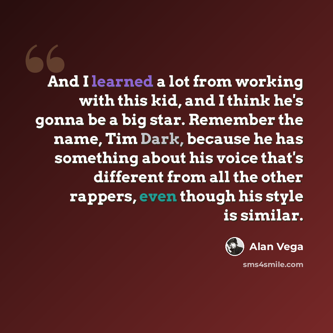 “And I learned a lot from working with this kid, and I think he's gonna be a big star. Remember the name, Tim Dark, because he has something about his voice that's different from all the other rappers, even though his style is similar.” quote by Alan Vega