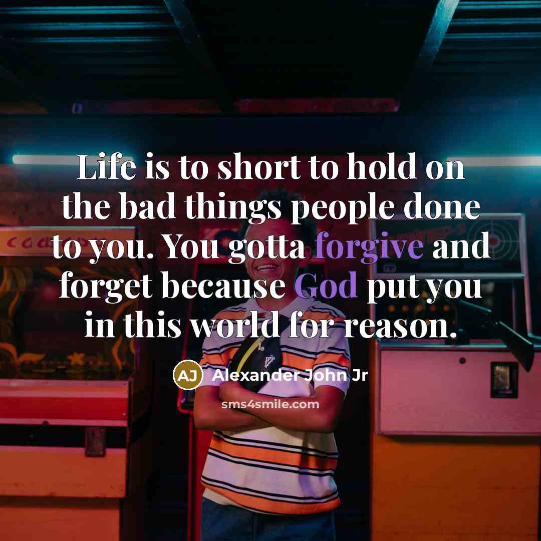 “Life is to short to hold on the bad things people done to you. You gotta forgive and forget because God put you in this world for reason.” quote by Alexander John Jr