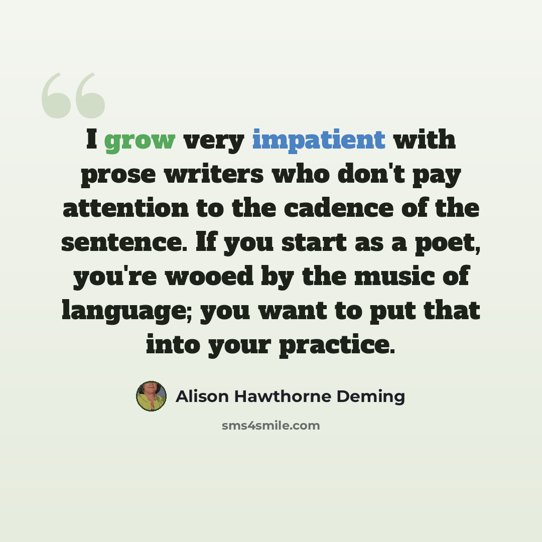 “I grow very impatient with prose writers who don't pay attention to the cadence of the sentence. If you start as a poet, you're wooed by the music of language; you want to put that into your practice.” quote by Alison Hawthorne Deming