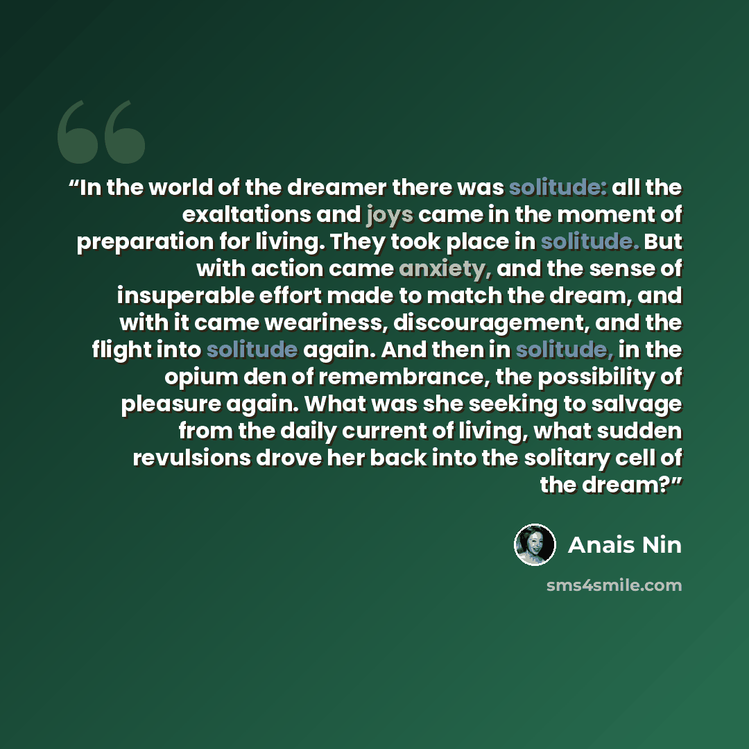 “In the world of the dreamer there was solitude: all the exaltations and joys came in the moment of preparation for living. They took place in solitude. But with action came anxiety, and the sense of insuperable effort made to match the dream, and with it came weariness, discouragement, and the…” quote by Anaïs Nin