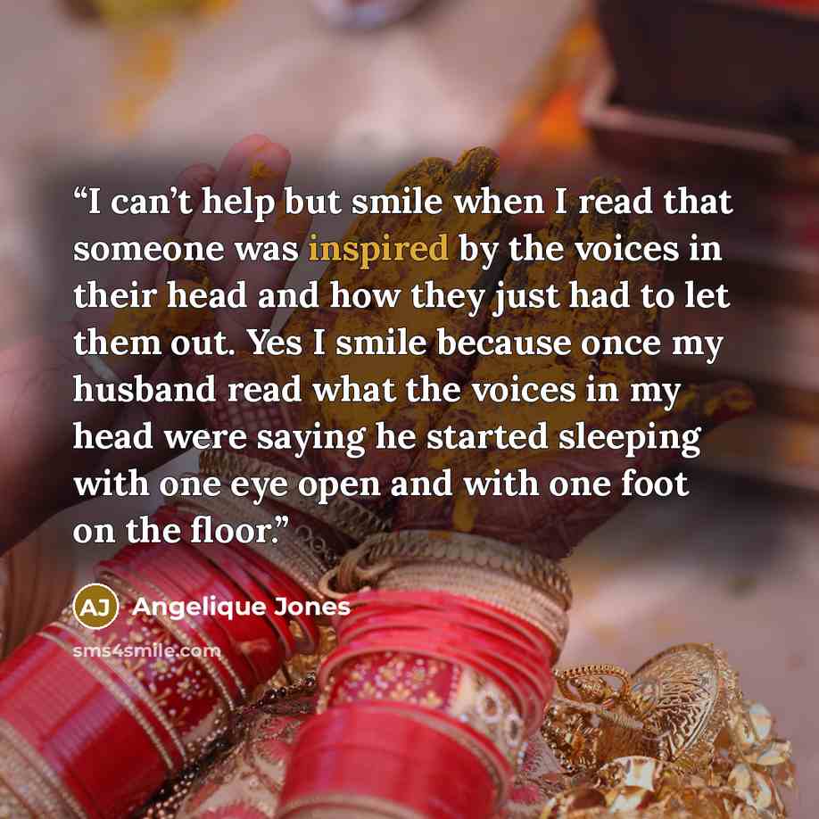 “I can’t help but smile when I read that someone was inspired by the voices in their head and how they just had to let them out. Yes I smile because once my husband read what the voices in my head were saying he started sleeping with one eye open and with one foot on the floor.” quote by Angelique Jones