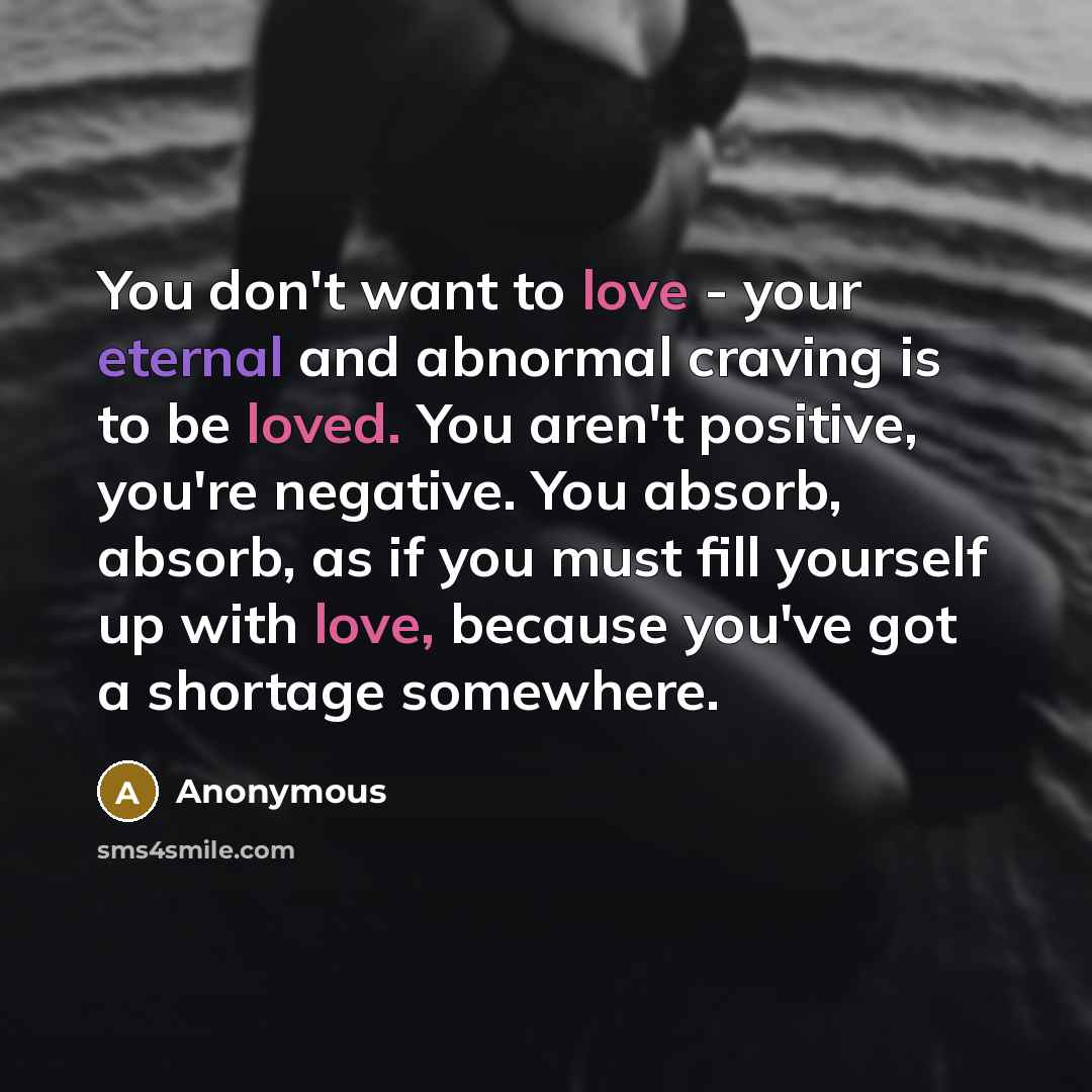 “You don't want to love - your eternal and abnormal craving is to be loved. You aren't positive, you're negative. You absorb, absorb, as if you must fill yourself up with love, because you've got a shortage somewhere.” quote by Anonymous