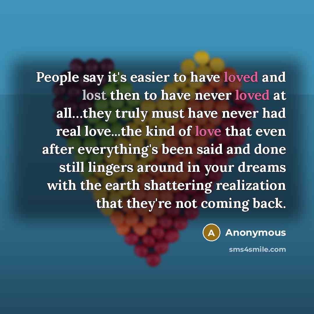 “People say it's easier to have loved and lost then to have never loved at all…they truly must have never had real love...the kind of love that even after everything's been said and done still lingers around in your dreams with the earth shattering realization that they're not coming back.” quote by Anonymous