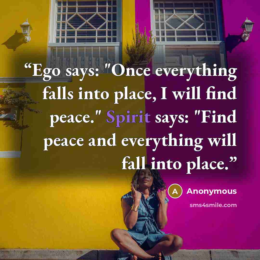 “Ego says: "Once everything falls into place, I will find peace." Spirit says: "Find peace and everything will fall into place.” quote by Anonymous