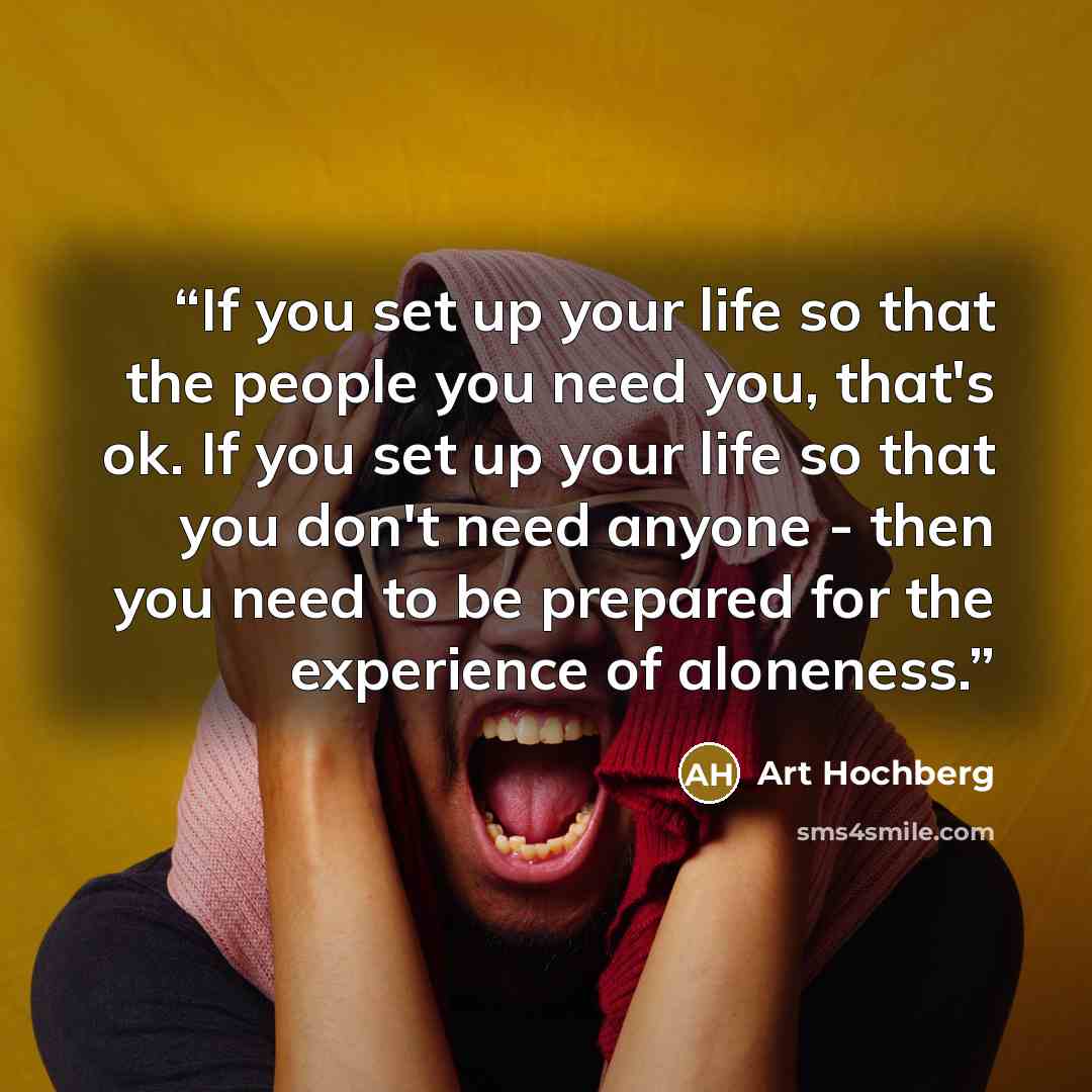 “If you set up your life so that the people you need you, that's ok. If you set up your life so that you don't need anyone - then you need to be prepared for the experience of aloneness.” quote by Art Hochberg