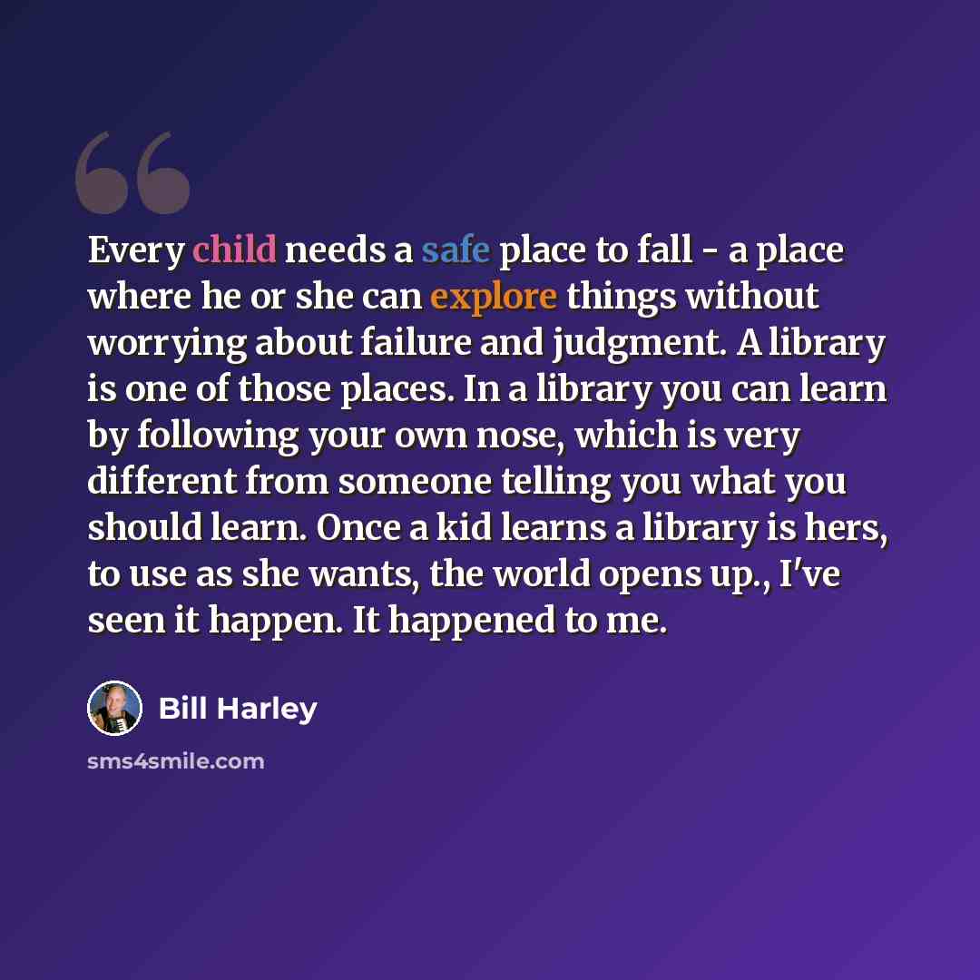“Every child needs a safe place to fall - a place where he or she can explore things without worrying about failure and judgment. A library is one of those places. In a library you can learn by following your own nose, which is very different from someone telling you what you should learn. Once a…” quote by Bill Harley