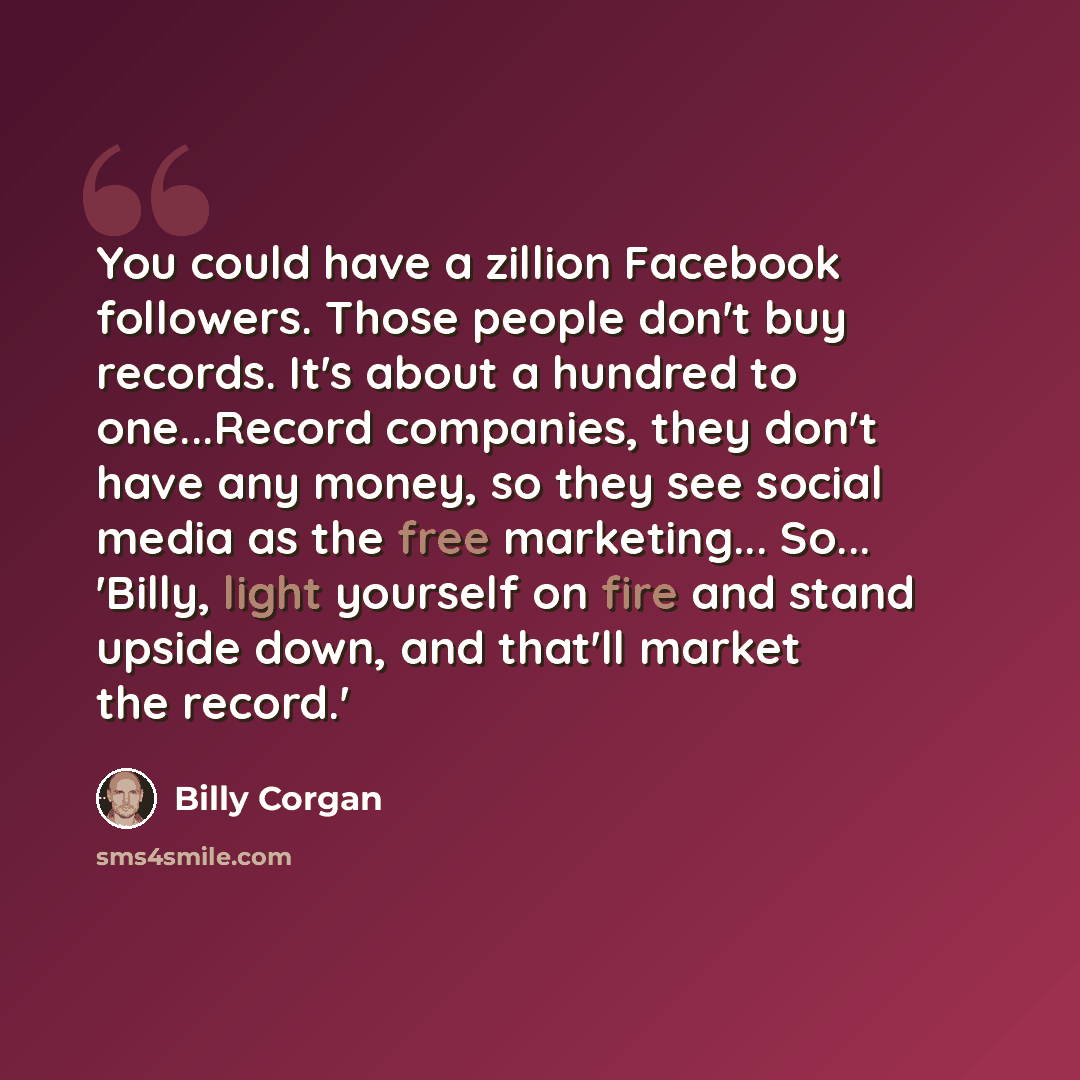 “You could have a zillion Facebook followers. Those people don't buy records. It's about a hundred to one...Record companies, they don't have any money, so they see social media as the free marketing... So... 'Billy, light yourself on fire and stand upside down, and that'll market the record.'” quote by Billy Corgan