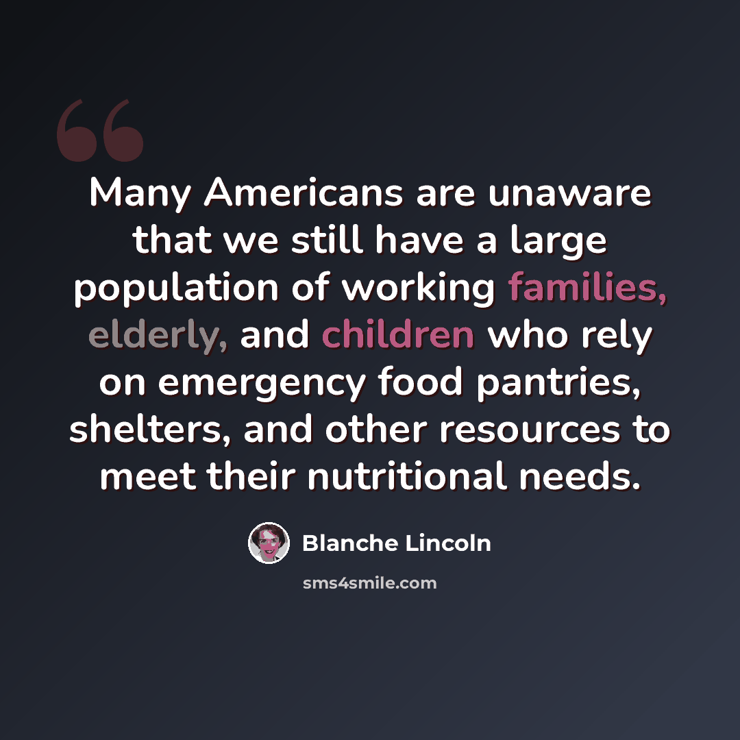 “Many Americans are unaware that we still have a large population of working families, elderly, and children who rely on emergency food pantries, shelters, and other resources to meet their nutritional needs.” quote by Blanche Lincoln