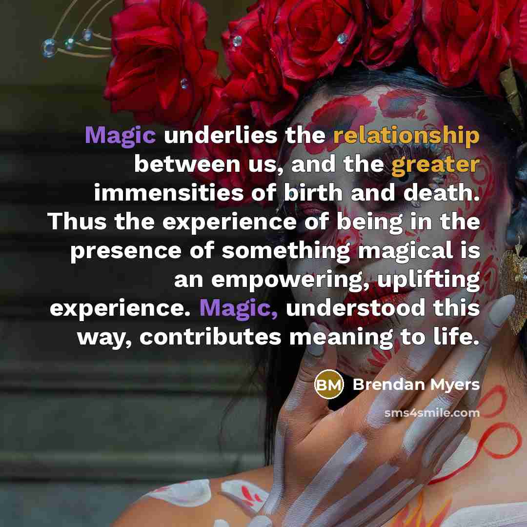 “Magic underlies the relationship between us, and the greater immensities of birth and death. Thus the experience of being in the presence of something magical is an empowering, uplifting experience. Magic, understood this way, contributes meaning to life.” quote by Brendan Myers
