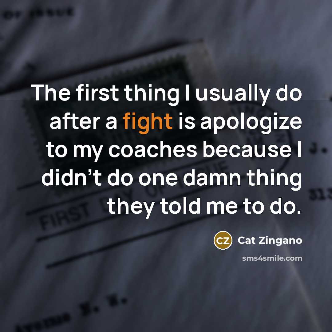 “The first thing I usually do after a fight is apologize to my coaches because I didn't do one damn thing they told me to do.” quote by Cat Zingano