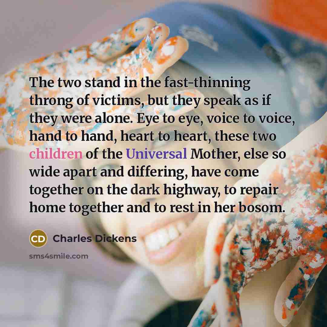 “The two stand in the fast-thinning throng of victims, but they speak as if they were alone. Eye to eye, voice to voice, hand to hand, heart to heart, these two children of the Universal Mother, else so wide apart and differing, have come together on the dark highway, to repair home together and to…” quote by Charles Dickens