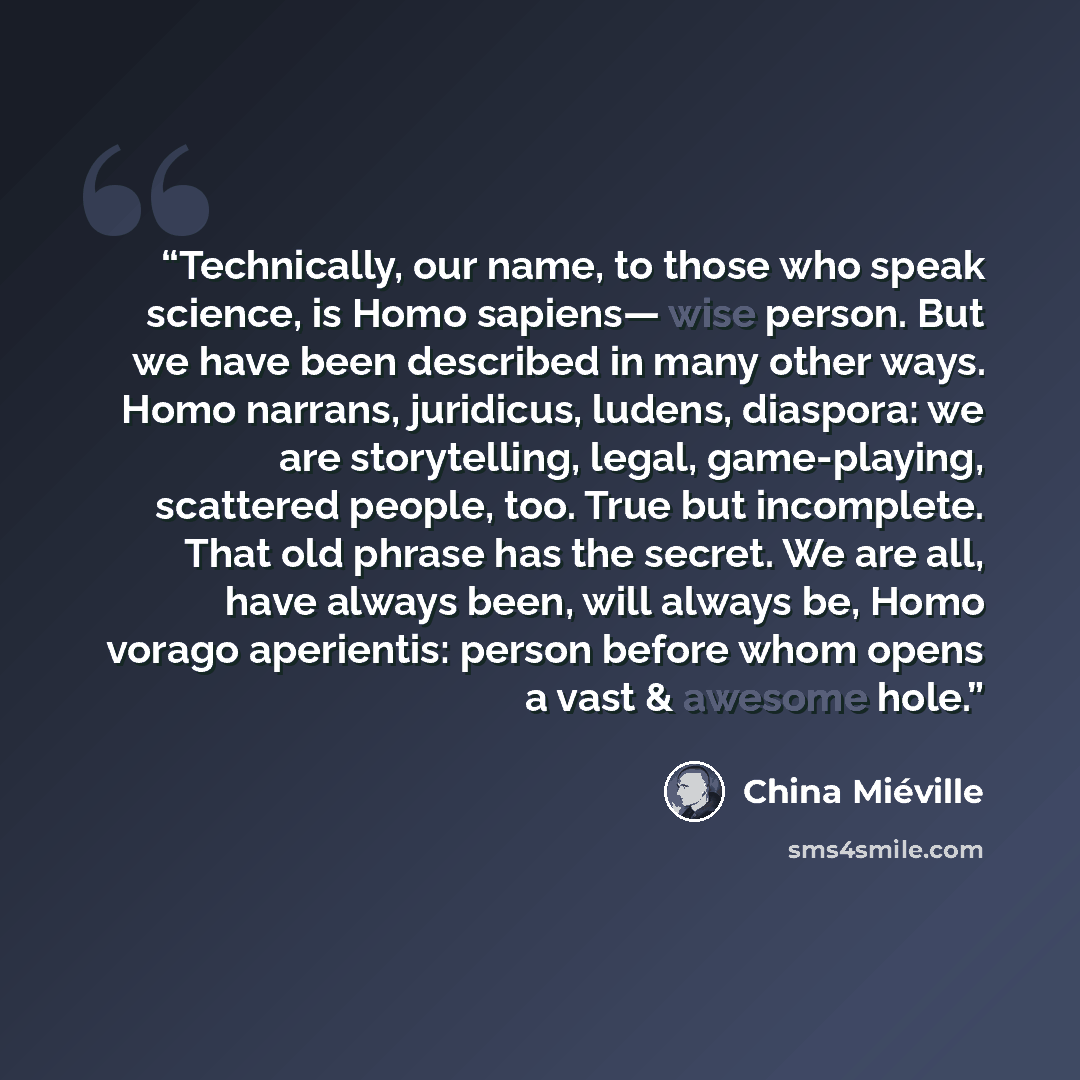 “Technically, our name, to those who speak science, is Homo sapiens— wise person. But we have been described in many other ways. Homo narrans, juridicus, ludens, diaspora: we are storytelling, legal, game-playing, scattered people, too. True but incomplete. That old phrase has the secret. We are…” quote by China Miéville