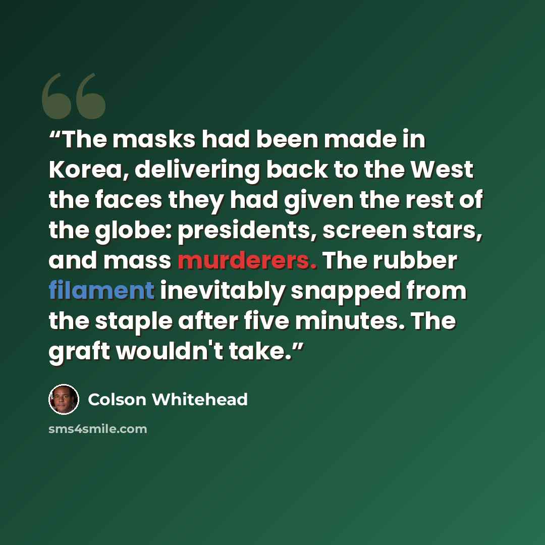 “The masks had been made in Korea, delivering back to the West the faces they had given the rest of the globe: presidents, screen stars, and mass murderers. The rubber filament inevitably snapped from the staple after five minutes. The graft wouldn't take.” quote by Colson Whitehead