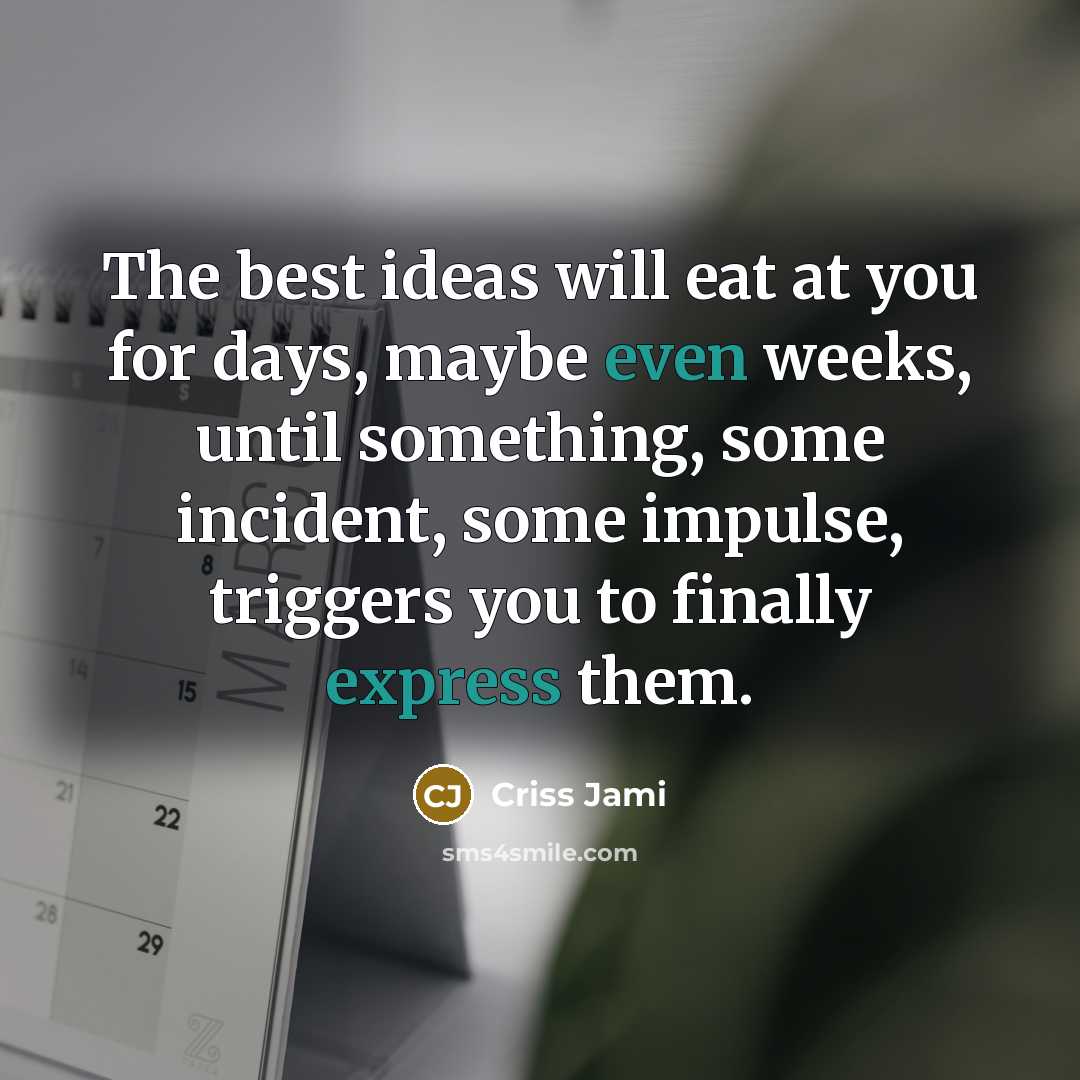 “The best ideas will eat at you for days, maybe even weeks, until something, some incident, some impulse, triggers you to finally express them.” quote by Criss Jami