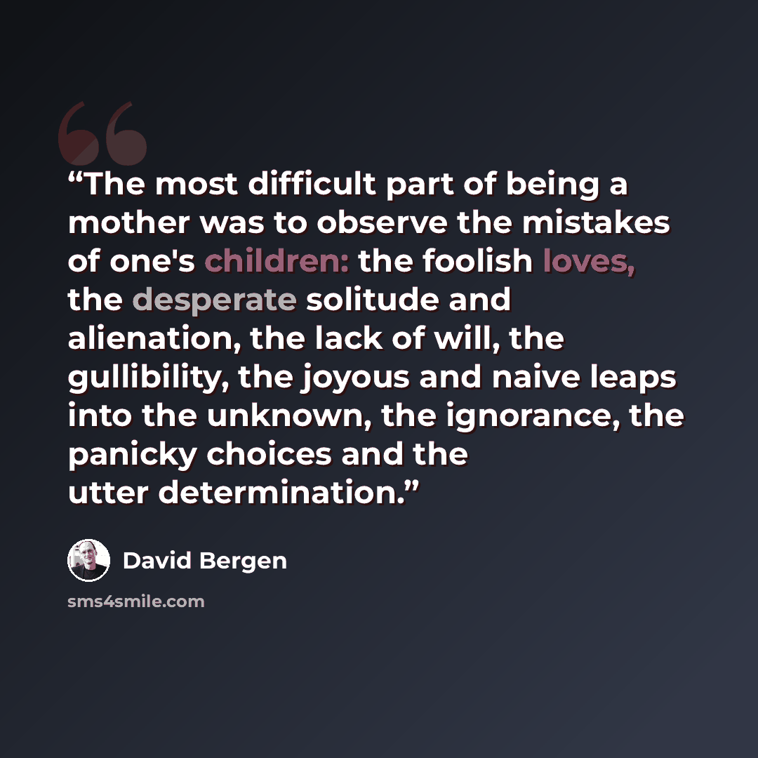“The most difficult part of being a mother was to observe the mistakes of one's children: the foolish loves, the desperate solitude and alienation, the lack of will, the gullibility, the joyous and naive leaps into the unknown, the ignorance, the panicky choices and the utter determination.” quote by David Bergen