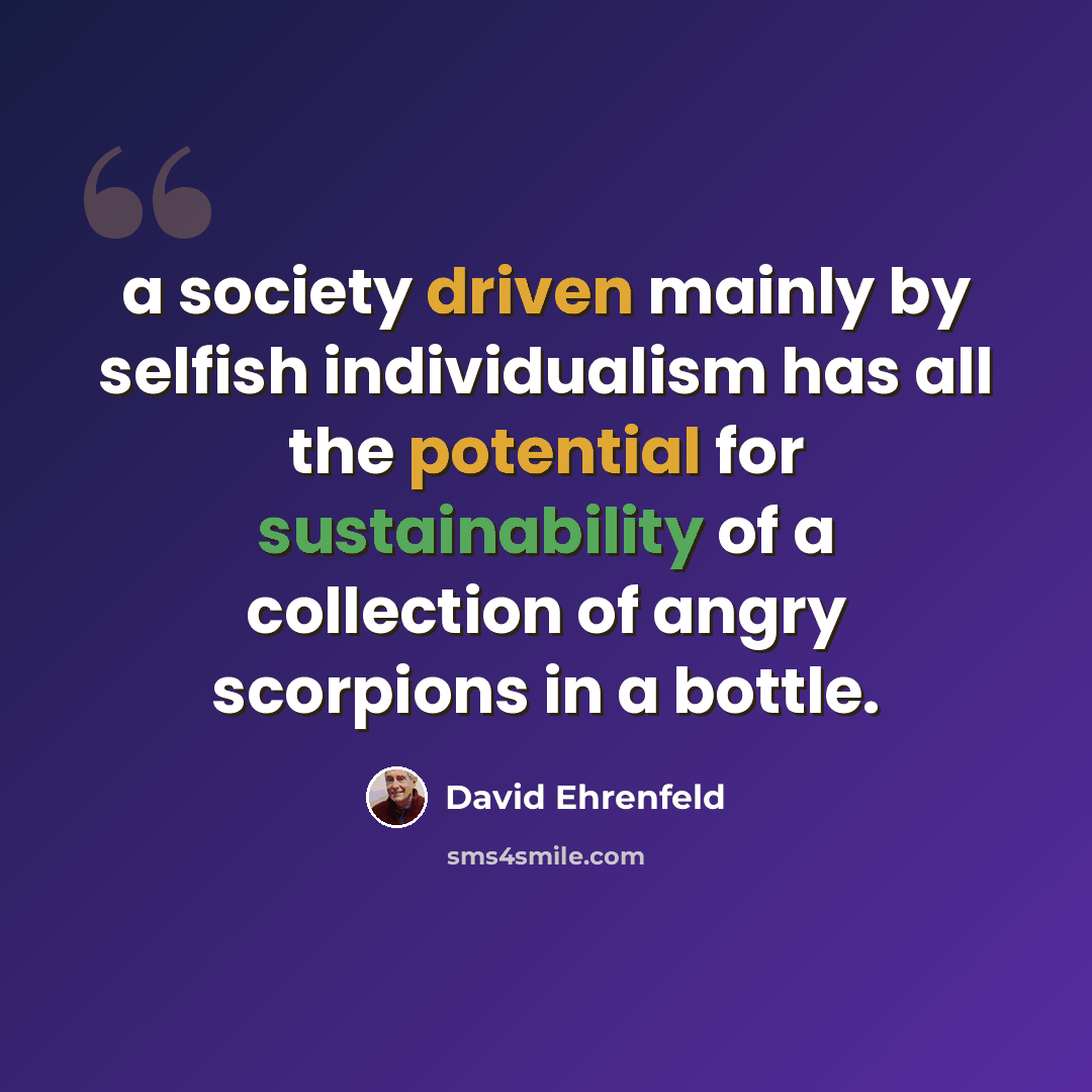 “a society driven mainly by selfish individualism has all the potential for sustainability of a collection of angry scorpions in a bottle.” quote by David Ehrenfeld