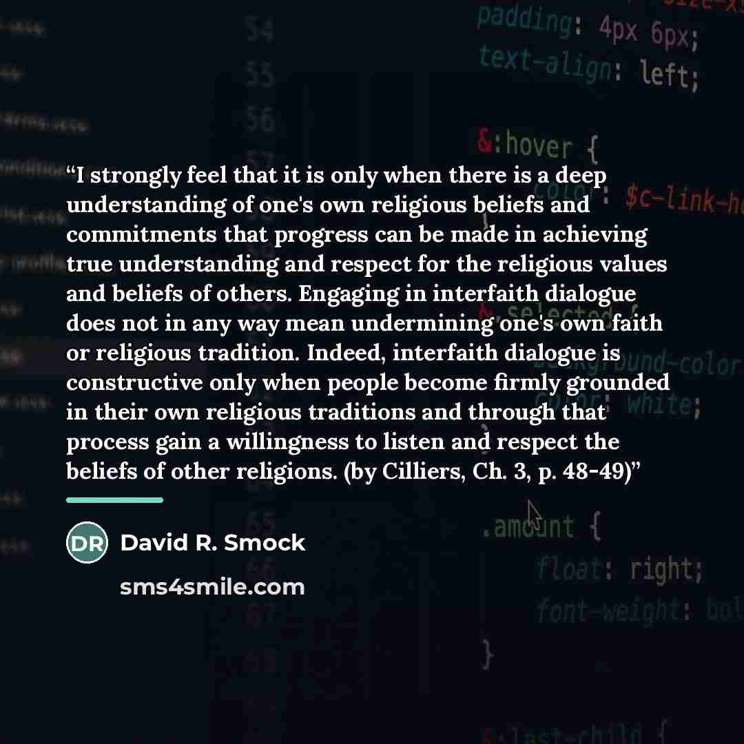 “I strongly feel that it is only when there is a deep understanding of one's own religious beliefs and commitments that progress can be made in achieving true understanding and respect for the religious values and beliefs of others. Engaging in interfaith dialogue does not in any way mean…” quote by David R. Smock