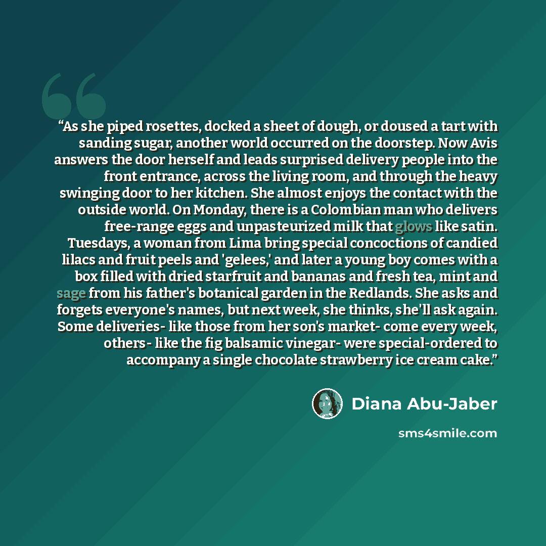 “As she piped rosettes, docked a sheet of dough, or doused a tart with sanding sugar, another world occurred on the doorstep. Now Avis answers the door herself and leads surprised delivery people into the front entrance, across the living room, and through the heavy swinging door to her kitchen…” quote by Diana Abu-Jaber