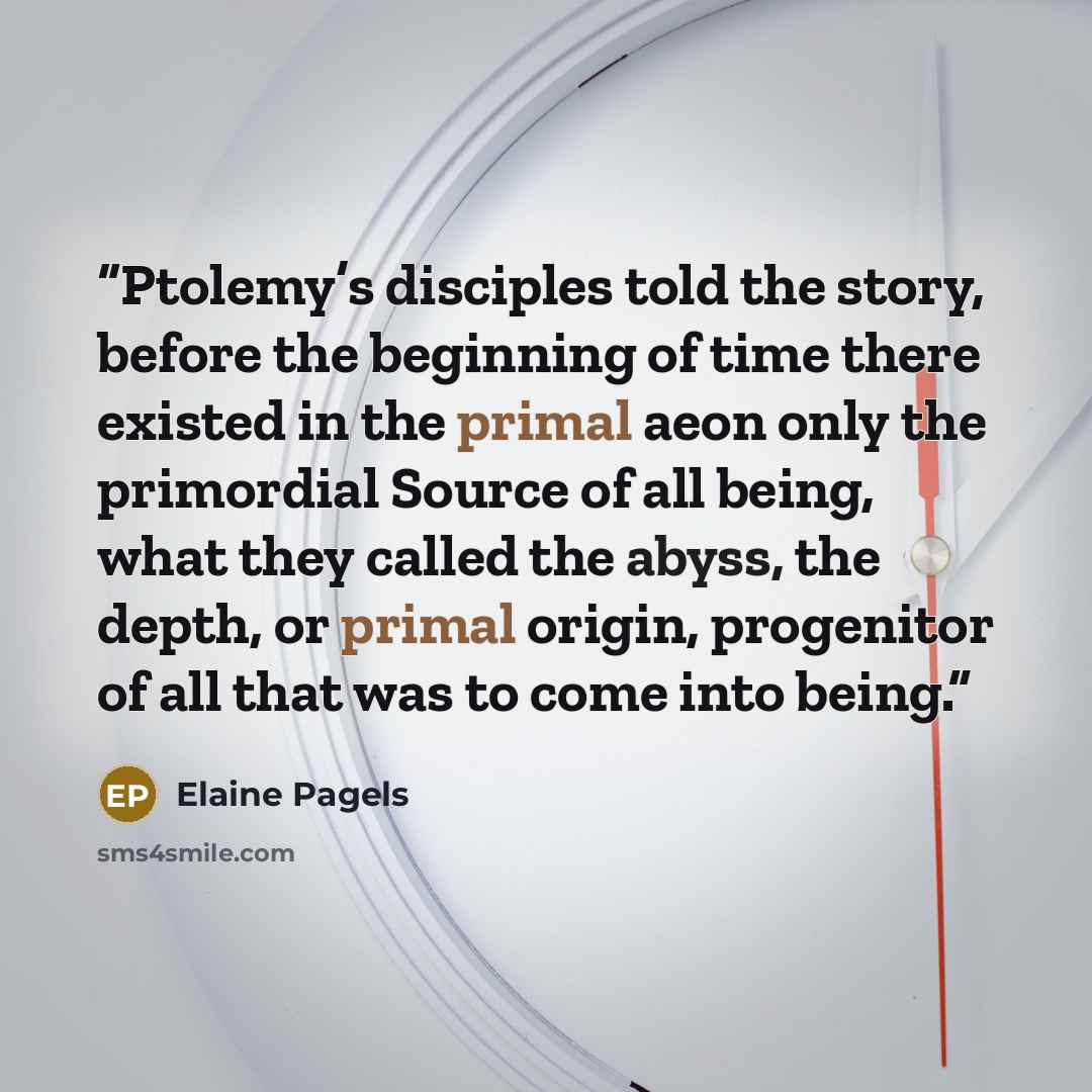 “Ptolemy’s disciples told the story, before the beginning of time there existed in the primal aeon only the primordial Source of all being, what they called the abyss, the depth, or primal origin, progenitor of all that was to come into being.” quote by Elaine Pagels
