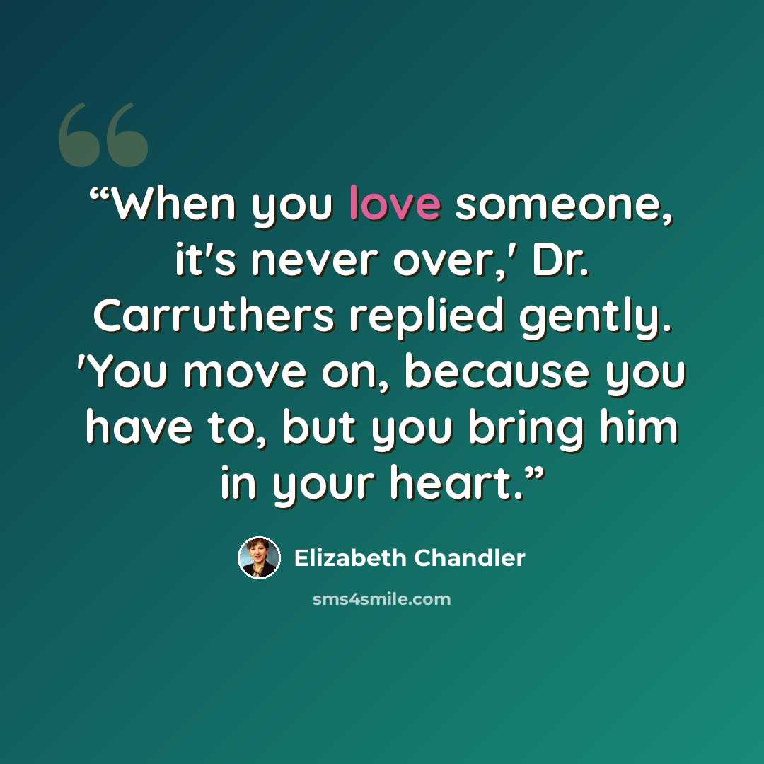 “When you love someone, it's never over,' Dr. Carruthers replied gently. 'You move on, because you have to, but you bring him in your heart.” quote by Elizabeth Chandler