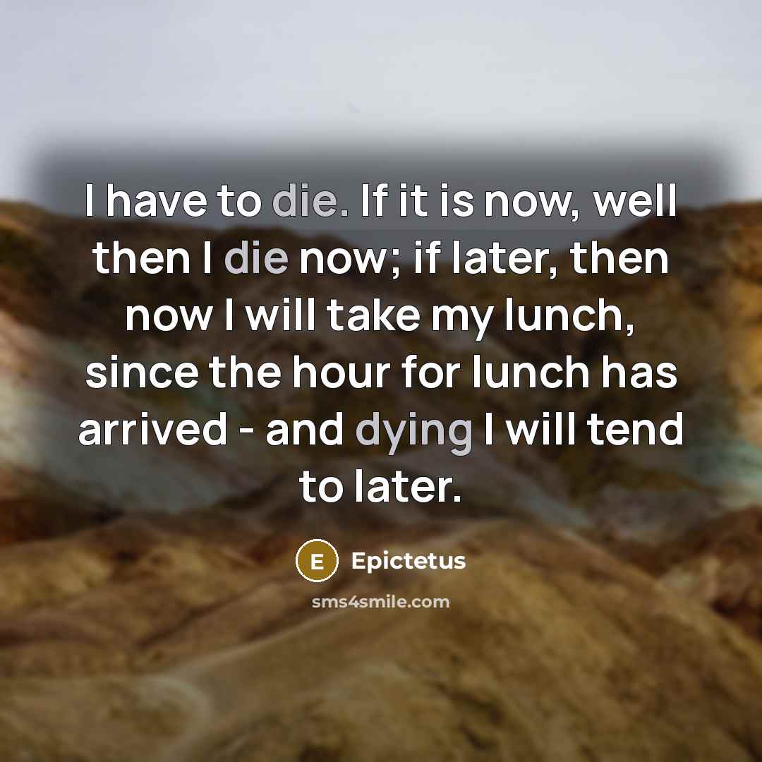 “I have to die. If it is now, well then I die now; if later, then now I will take my lunch, since the hour for lunch has arrived - and dying I will tend to later.” quote by Epictetus
