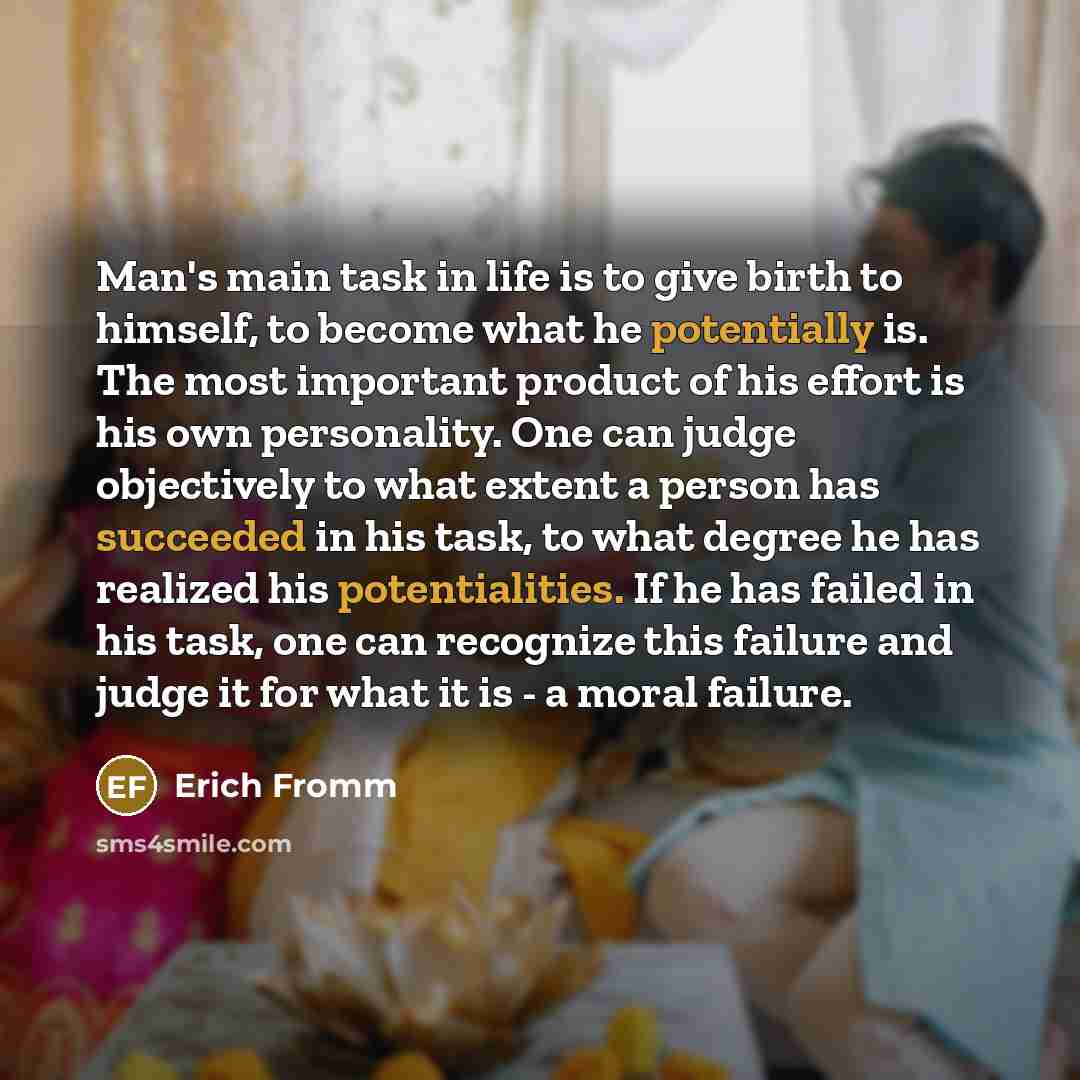 “Man's main task in life is to give birth to himself, to become what he potentially is. The most important product of his effort is his own personality. One can judge objectively to what extent a person has succeeded in his task, to what degree he has realized his potentialities. If he has failed…” quote by Erich Fromm