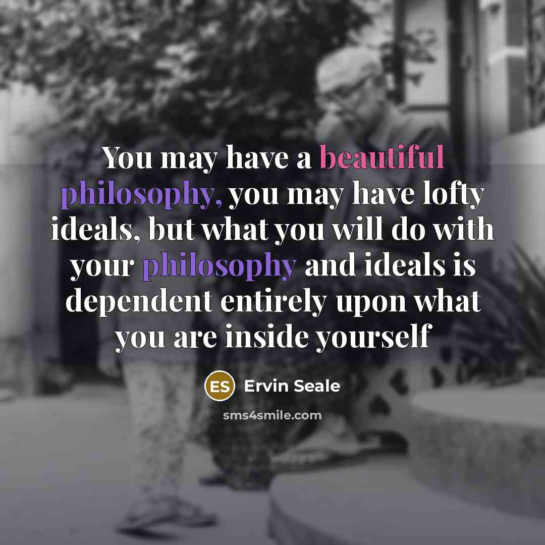 “You may have a beautiful philosophy, you may have lofty ideals, but what you will do with your philosophy and ideals is dependent entirely upon what you are inside yourself” quote by Ervin Seale