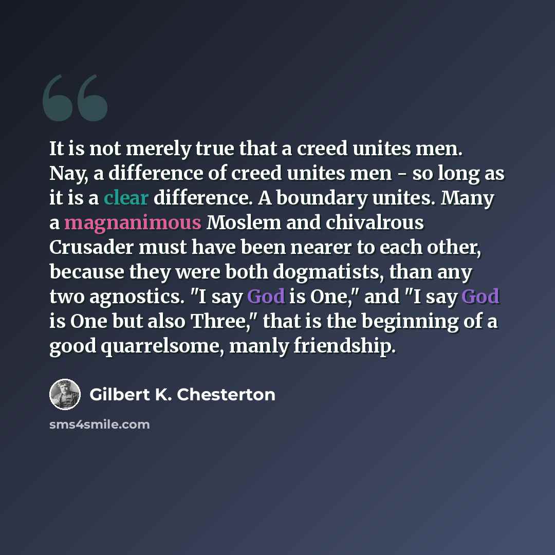 “It is not merely true that a creed unites men. Nay, a difference of creed unites men - so long as it is a clear difference. A boundary unites. Many a magnanimous Moslem and chivalrous Crusader must have been nearer to each other, because they were both dogmatists, than any two agnostics. "I say…” quote by Gilbert K. Chesterton