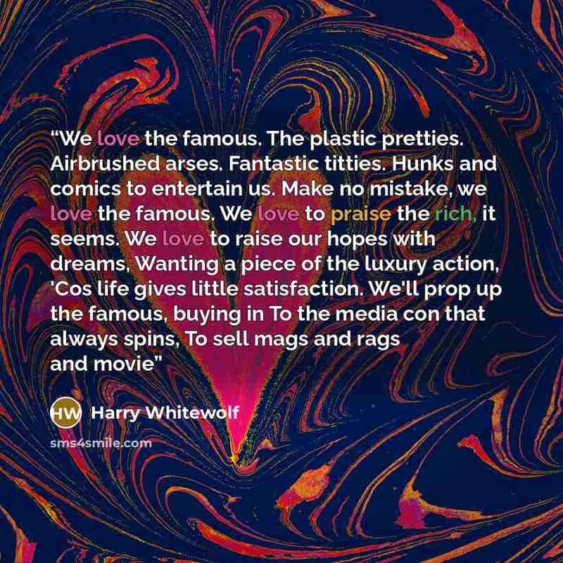 “We love the famous. The plastic pretties. Airbrushed arses. Fantastic titties. Hunks and comics to entertain us. Make no mistake, we love the famous. We love to praise the rich, it seems. We love to raise our hopes with dreams, Wanting a piece of the luxury action, 'Cos life gives little…” quote by Harry Whitewolf