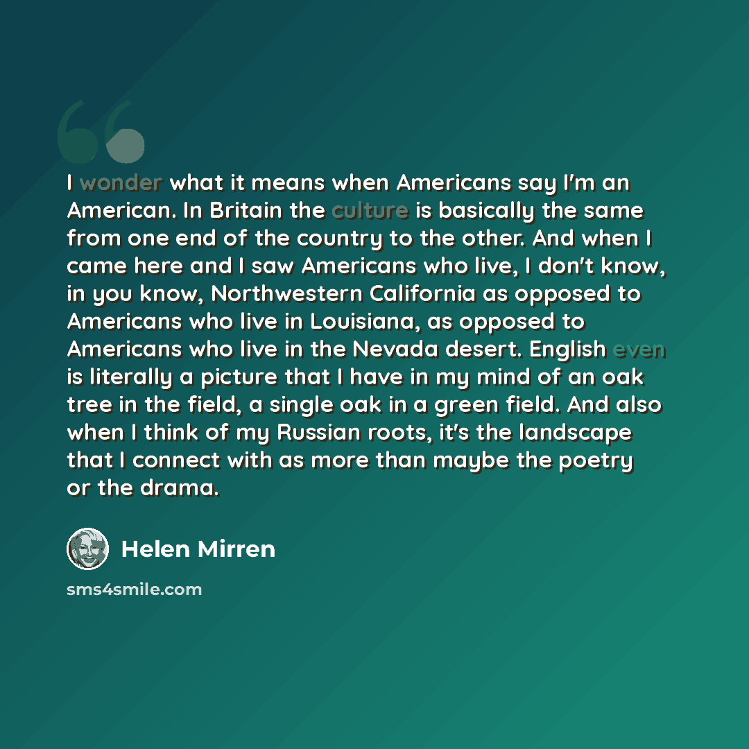 “I wonder what it means when Americans say I'm an American. In Britain the culture is basically the same from one end of the country to the other. And when I came here and I saw Americans who live, I don't know, in you know, Northwestern California as opposed to Americans who live in Louisiana, as…” quote by Helen Mirren