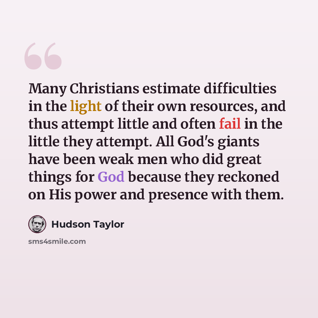 “Many Christians estimate difficulties in the light of their own resources, and thus attempt little and often fail in the little they attempt. All God's giants have been weak men who did great things for God because they reckoned on His power and presence with them.” quote by Hudson Taylor
