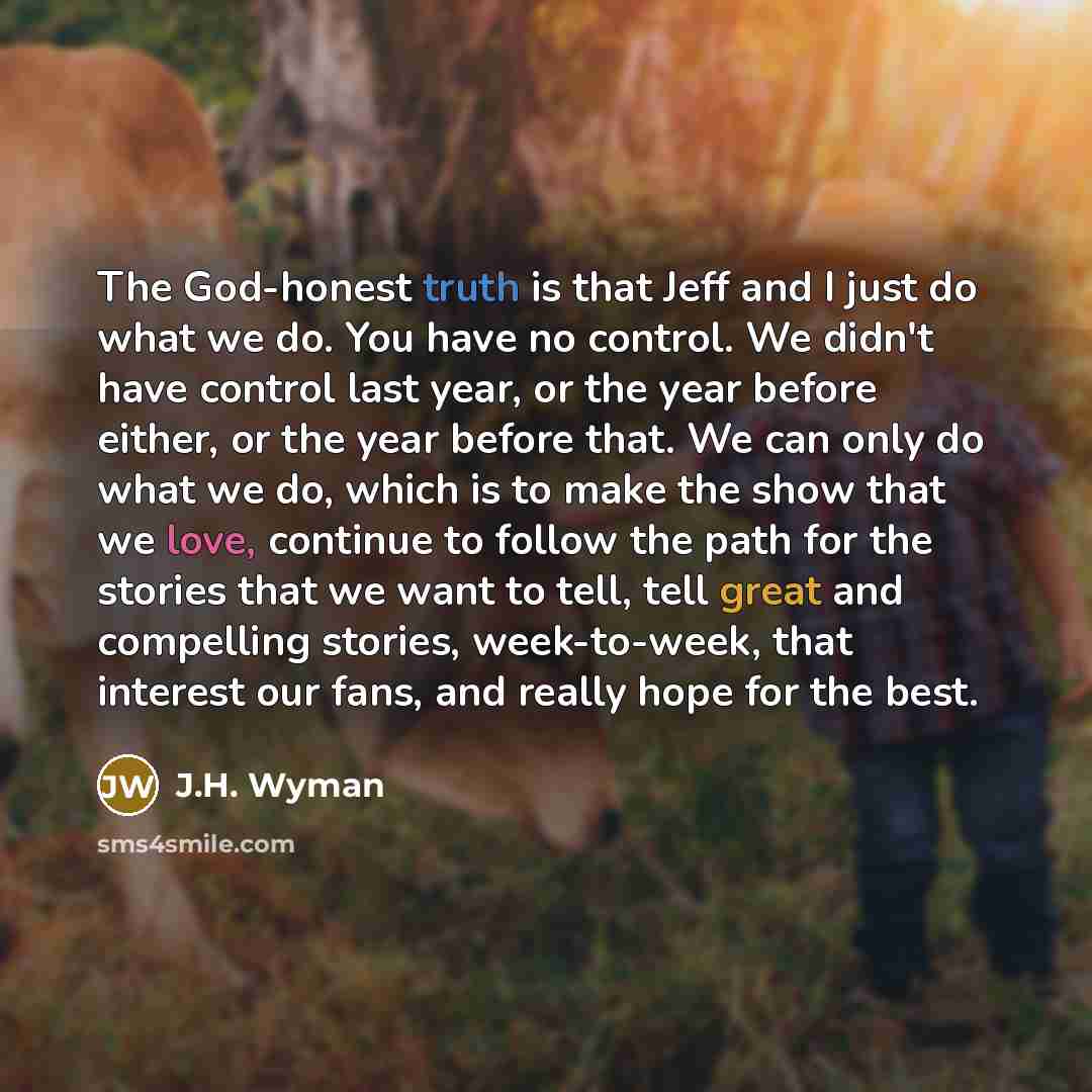 “The God-honest truth is that Jeff and I just do what we do. You have no control. We didn't have control last year, or the year before either, or the year before that. We can only do what we do, which is to make the show that we love, continue to follow the path for the stories that we want to…” quote by J.H. Wyman