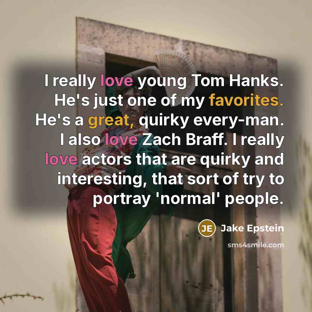 “I really love young Tom Hanks. He's just one of my favorites. He's a great, quirky every-man. I also love Zach Braff. I really love actors that are quirky and interesting, that sort of try to portray 'normal' people.” quote by Jake Epstein