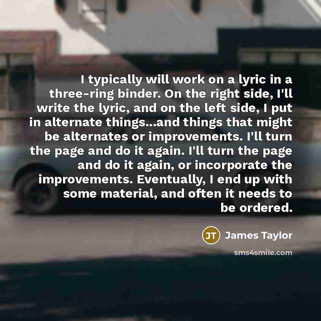 “I typically will work on a lyric in a three-ring binder. On the right side, I'll write the lyric, and on the left side, I put in alternate things...and things that might be alternates or improvements. I'll turn the page and do it again. I'll turn the page and do it again, or incorporate the…” quote by James Taylor