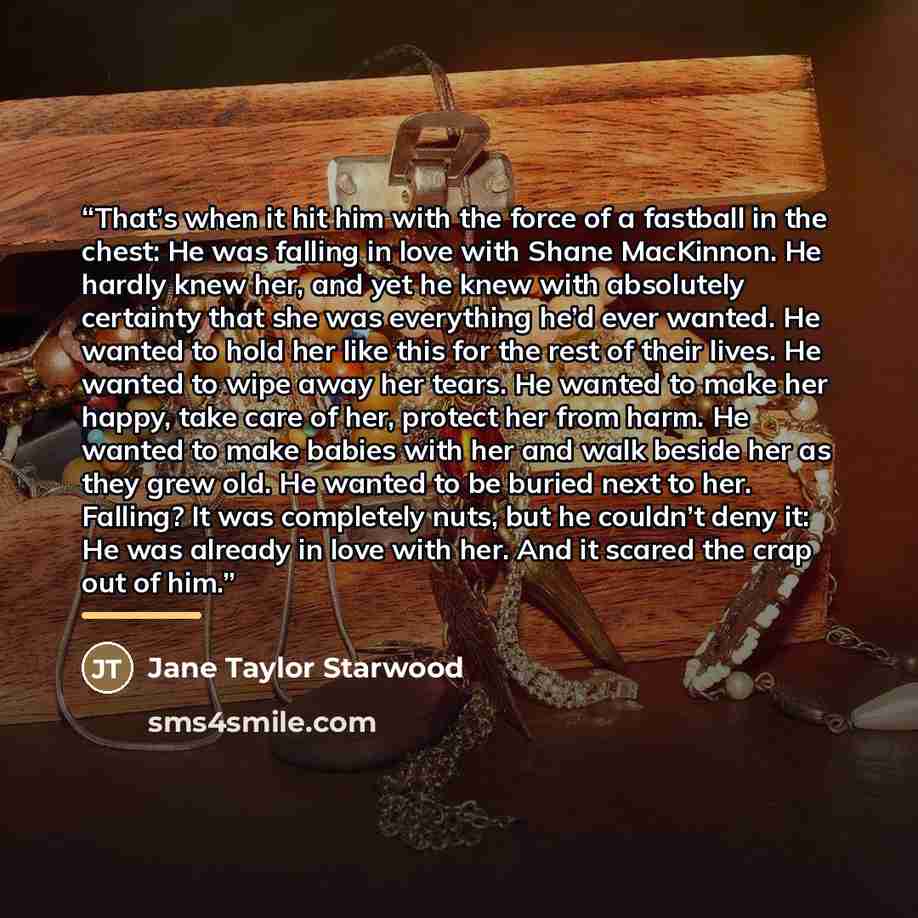 “That’s when it hit him with the force of a fastball in the chest: He was falling in love with Shane MacKinnon. He hardly knew her, and yet he knew with absolutely certainty that she was everything he’d ever wanted. He wanted to hold her like this for the rest of their lives. He wanted to wipe away…” quote by Jane Taylor Starwood
