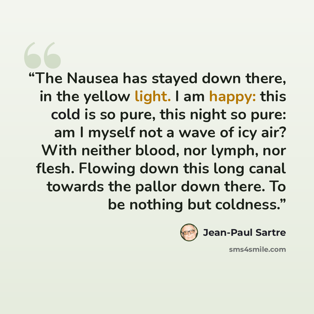 “The Nausea has stayed down there, in the yellow light. I am happy: this cold is so pure, this night so pure: am I myself not a wave of icy air? With neither blood, nor lymph, nor flesh. Flowing down this long canal towards the pallor down there. To be nothing but coldness.” quote by Jean-Paul Sartre