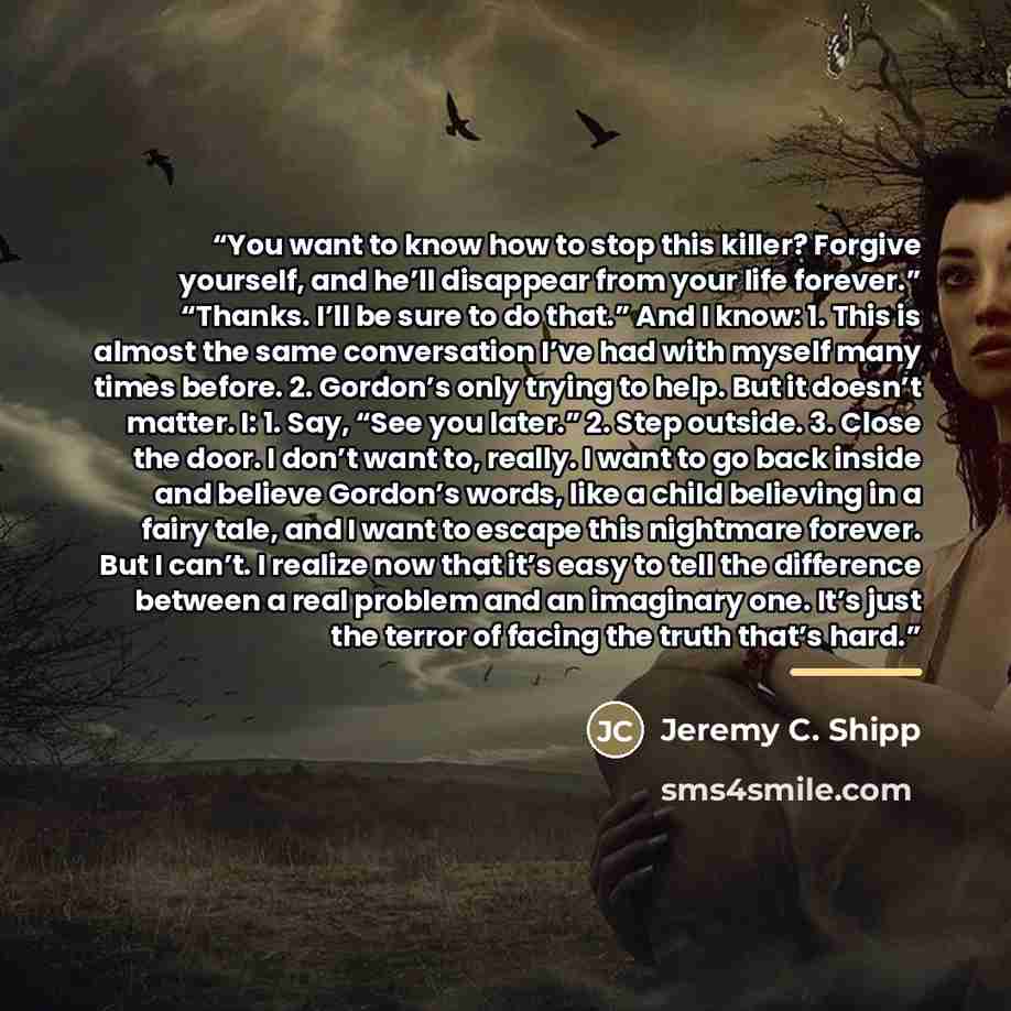 “You want to know how to stop this killer? Forgive yourself, and he’ll disappear from your life forever.” “Thanks. I’ll be sure to do that.” And I know: 1. This is almost the same conversation I’ve had with myself many times before. 2. Gordon’s only trying to help. But it doesn’t matter. I: 1. Say…” quote by Jeremy C. Shipp