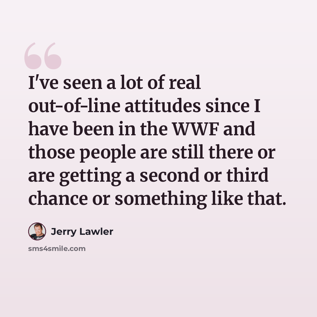 “I've seen a lot of real out-of-line attitudes since I have been in the WWF and those people are still there or are getting a second or third chance or something like that.” quote by Jerry Lawler